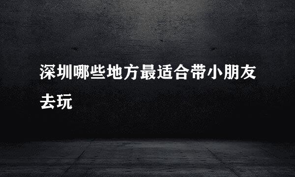 深圳哪些地方最适合带小朋友去玩